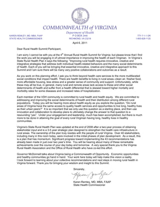 COMMONWEALTH of VIRGINIA
                                                   Department of Health
KAREN REMLEY, MD, MBA, FAAP                             P O BOX 2448                                                TTY 7-1-1 OR
STATE HEALTH COMMISSIONER                            RICHMOND, VA 23218                                           1-800-828-1120

                                                         April 6, 2011

      Dear Rural Health Summit Participant,

      I am sorry I cannot be with you at the 4th Annual Rural Health Summit for Virginia; but please know that I find
      the work you will be engaging in of utmost importance in improving the health of each Virginian. In Virginia’s
      State Rural Health Plan it says the following: “Improving rural health requires innovative, creative and
      integrative strategies that address both individual health-related behaviors and the many social determinants
      of health. Each of you will be bringing that essential innovative, creative and integrative approach to this
      Summit and I am sure there will be many very positive collaborations and outcomes as a result.

      As you work on this planning effort, I ask you to think beyond health care services to the more multifaceted
      social conditions that impact health. There are health benefits to living in rural areas--clean air, fresher food,
      more affordable housing, less stress and a greater sense of community and support. Unfortunately, while
      these may all be true, in general, many rural and remote areas lack access to these and other social
      determinants of health and suffer from a health differential that is skewed toward higher mortality and
      morbidity rates for some diseases and increased rates of hospitalization.

      Each member of the VDH community is committed to rural health and health equity. We are committed to
      addressing and improving the social determinants of health and their distribution among different rural
      populations. Today you will be hearing more about health equity as you explore the question, “Do rural
      areas of Virginia have the same access to quality health services and opportunities to live long, healthy lives
      as their urban peers?” It is so important that we only use this question as a starting place, and then use
      innovation and collaboration to develop plans to ultimately change the answer to that question to a
      resounding “yes”. Under your engagement and leadership, much has been accomplished, but there is much
      more to be done in attaining the goal of every rural Virginian having long, healthy lives in healthy
      communities.

      Virginia's State Rural Health Plan was updated at the end of 2008 after a two-year process of obtaining
      stakeholder input and is a 3-5 year strategic plan designed to strengthen the health care infrastructure in
      rural areas. The ownership of the plan truly resides with the people of rural Virginia. Over 40 stakeholders,
      including many in this room today, were involved in the initial phases of plan development. As a result, this
      is a plan that has momentum. Significant progress toward implementing the 43 recommendations has
      already been made in just over two year’s time. You will be hearing about many of these remarkable
      achievements over the course of your day today and tomorrow. A very special thank you to the Virginia
      Rural Health Association and the Office of Rural Health who have co-led this effort.

      Governor McDonnell talks about Virginia being a Commonwealth of Opportunity. Economic opportunities
      and healthy communities go hand in hand. Your work here today will help make this vision a reality.
      I look forward to learning about your collective recommendations and next steps in moving rural health in
      Virginia forward. Thank you for bringing your wisdom and insight to this Summit.

                                                         Sincerely,



                                                         Karen Remley, MD, MBA, FAAP
                                                         State Health Commissioner
 