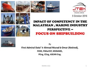 IMPACT OF COMPETENCY IN THE
MALAYSIAN , MARINE INDUSTRY
PERSPECTIVE –
FOCUS ON SHIPBUILDING
By
First Admiral Dato’ Ir Ahmad Murad b Omar (Retired),
FIEM, FIMarEST, MSNAME,
PEng, CEng, ASEAN Eng.
5 October 2016
REMME 2016 1
 