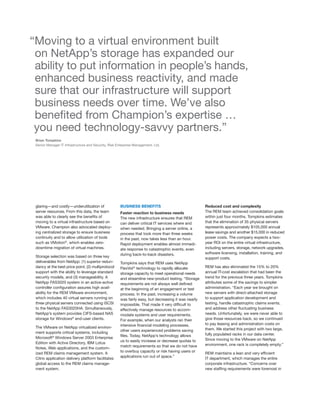 “Moving to a virtual environment built
 on NetApp’s storage has expanded our
 ability to put information in people’s hands,
 enhanced business reactivity, and made
 sure that our infrastructure will support
 business needs over time. We’ve also
 benefited from Champion’s expertise …
 you need technology-savvy partners.”
 Brian Tompkins
 Senior Manager IT Infrastructure and Security, Risk Enterprise Management, Ltd.




 glaring—and costly—underutilization of               BUSINESS BENEFITS                               Reduced cost and complexity
 server resources. From this data, the team           Faster reaction to business needs               The REM team achieved consolidation goals
 was able to clearly see the benefits of              The new infrastructure ensures that REM         within just four months. Tompkins estimates
 moving to a virtual infrastructure based on          can deliver critical IT services where and      that the elimination of 35 physical servers
 VMware. Champion also advocated deploy-              when needed. Bringing a server online, a        represents approximately $105,000 annual
 ing centralized storage to ensure business           process that took more than three weeks         lease savings and another $15,000 in reduced
 continuity and to allow utilization of tools         in the past, now takes less than an hour.       power costs. The company expects a two-
 such as VMotion®, which enables zero-                Rapid deployment enables almost immedi-         year ROI on the entire virtual infrastructure,
 downtime migration of virtual machines.              ate response to catastrophic events, even       including servers, storage, network upgrades,
                                                      during back-to-back disasters.                  software licensing, installation, training, and
 Storage selection was based on three key                                                             support costs.
 deliverables from NetApp: (1) superior redun-        Tompkins says that REM uses NetApp
 dancy at the best price point, (2) multiprotocol     FlexVol ® technology to rapidly allocate        REM has also eliminated the 15% to 20%
 support with the ability to leverage standard        storage capacity to meet operational needs      annual IT-cost escalation that had been the
 security models, and (3) manageability. A            and streamline new-product testing. “Storage    trend for the previous three years. Tompkins
 NetApp FAS3020 system in an active-active            requirements are not always well defined        attributes some of the savings to simpler
 controller configuration assures high avail-         at the beginning of an engagement or test       administration. “Each year we brought on
 ability for the REM VMware environment,              process. In the past, increasing a volume       new servers with direct-attached storage
 which includes 40 virtual servers running on         was fairly easy, but decreasing it was nearly   to support application development and
 three physical servers connected using iSCSI         impossible. That made it very difficult to      testing, handle catastrophic claims events,
 to the NetApp FAS3020HA. Simultaneously,             effectively manage resources to accom-          and address other fluctuating business
 NetApp’s system provides CIFS-based NAS              modate systems and user requirements.           needs. Unfortunately, we were never able to
 storage for Windows® end-user clients.               For example, when our analysts ran their        give those resources back, so we continued
                                                      intensive financial modeling processes,         to pay leasing and administration costs on
 The VMware on NetApp virtualized environ-                                                            them. We started this project with two large,
                                                      other users experienced problems saving
 ment supports critical systems, including                                                            fully populated racks in our data center.
                                                      files. Today, NetApp’s technology allows
 Microsoft® Windows Server 2003 Enterprise                                                            Since moving to the VMware on NetApp
                                                      us to easily increase or decrease quotas to
 Edition with Active Directory, IBM Lotus                                                             environment, one rack is completely empty.”
                                                      match requirements so that we do not have
 Notes, Web applications, and the custom-
                                                      to overbuy capacity or risk having users or
 ized REM claims management system. A                                                                 REM maintains a lean and very efficient
                                                      applications run out of space.”
 Citrix application delivery platform facilitates                                                     IT department, which manages the entire
 global access to the REM claims manage-                                                              corporate infrastructure. “Concerns over
 ment system.                                                                                         new staffing requirements were foremost in
 