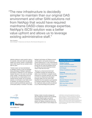 “The new infrastructure is decidedly
 simpler to maintain than our original DAS
 environment and other SAN solutions not
 from NetApp that would have required
 mainframe DASD-class storage expertise.
 NetApp’s iSCSI solution was a better
 value upfront and allows us to leverage
 existing administrative staff.”
 Brian Tompkins
 Senior Manager IT Infrastructure and Security, Risk Enterprise Management, Ltd.




 retention policies to match specific claims—         NetApp’s technology and VMware servers,
                                                                                                             SOLUTION COMPONENTS
 for example, while auto claims are generally         we’ll be able to very quickly recover our
 settled very quickly, workers’ compensation          critical infrastructure in a very small footprint.
                                                                                                             NetApp Products
 claims often require that we maintain online         We recently tested the process in-house and
                                                                                                             NetApp FAS3020HA system
 data for years.                                      proved that we could successfully recover
                                                      our VMware and Active Directory environ-               NetApp FlexVol and deduplication
 “Another reason we have standardized                 ments in less than two hours.                          technologies
 on NetApp’s solution is that we anticipate                                                                  NetApp SnapRestore software
 taking advantage of NetApp’s replication             “Moving to a virtual environment built
 technology to implement our own hotsite for          on NetApp’s storage has expanded our                   Protocols
 disaster recovery. In the event of a full data       ability to put information in people’s hands,          NetApp IP (iSCSI) SAN and CIFS
 center outage, it will take about 36 hours           enhanced our business reactivity, and made
 to fully recover our critical systems at an          sure that our infrastructure will support              Environment
 outside recovery facility. As our business           business needs over time. We’ve also                   VMware
 expands, we will need a much faster return           benefited from the experience and expertise            Microsoft Windows Server 2003
 to operation, but that level of recovery             of Champion Solutions Group. Projects of               Enterprise Edition
 service would be prohibitively expensive at          this magnitude rarely go exactly as planned,           IBM Lotus Notes software
 a third-party facility. In contrast, if we utilize   so you need technology-savvy partners.”
                                                                                                             Citrix software




                                                      NetApp creates innovative storage and                © 2008 NetApp. All rights reserved. Specifications are subject to
                                                                                                           change without notice. NetApp, the NetApp logo, Go further, faster,
                                                      data management solutions that accelerate            FlexVol, SnapRestore, and Snapshot are trademarks or registered
                                                                                                           trademarks of NetApp, Inc. in the United States and/or other countries.
                                                      business breakthroughs and deliver                   Microsoft and Windows are registered trademarks of Microsoft
                                                                                                           Corporation. VMware and VMotion are registered trademarks of
                                                      outstanding cost efficiency. Discover our            VMware, Inc. NetBackup is a trademark of Symantec Corporation or its
                                                      passion for helping companies around the             affiliates in the U.S. and other countries. UNIX is a registered trademark
                                                                                                           of The Open Group. All other brands or products are trademarks or
                                                      world go further, faster at www.netapp.com.          registered trademarks of their respective holders and should be treated
                                                                                                           as such. CSS-6092-0608




 www.netapp.com
 