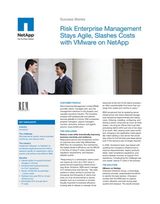Success Stories

                                           Risk Enterprise Management
                                           Stays Agile, Slashes Costs
                                           with VMware on NetApp




                                           CUSTOMER PROFILE                                    resources at the end of the claims process—
                                           Risk Enterprise Management Limited (REM)            an often-unpredictable time frame that can
                                           provides claims, managed care, and risk             range from weeks and months to years.”
                                           management solutions to the property and
                                                                                               REM recognized that its sprawling server
                                           casualty insurance industry. The company
                                                                                               infrastructure with direct-attached storage
                                           employs 400 professionals and delivers
                                                                                               was hampering responsiveness and raising
                                           services globally to Fortune 1000 companies,
                                                                                               costs. Ordering, installing, configuring, and
KEY HIGHLIGHTS                             program managers, captive managers,
                                                                                               testing a server consumed as much as three
                                           insurers, reinsurers, brokers, and agents
                                                                                               weeks—too long for offices that must start
Industry                                   (source: www.remltd.com).
                                                                                               processing claims within just one or two days
Insurance                                                                                      of an event. Also, leasing costs were exorbi-
                                           THE CHALLENGE
The challenge                                                                                  tant: bringing a new application online gener-
                                           Reduce costs while dramatically improving
Eliminate server sprawl, ensure business                                                       ally meant adding a new server that would
                                           business reactivity and resilience
continuity, and reduce costs.                                                                  stay online for the full three-year lease period,
                                           Responsive service and exceptional control
                                                                                               even if the resource was no longer required.
                                           of customer loss costs help differentiate
The solution
                                           REM from its competitors. But maintaining           In 2006, Tompkins’s team was tasked with
Implement VMware® on NetApp® to
                                           the highest levels of efficiency can be difficult   updating the company’s infrastructure to
accelerate application/service rollout,
                                           in the face of rising IT costs, expanding           improve responsiveness, deploy products
respond rapidly to catastrophic claims
                                           regulatory requirements, and frequent               faster, meet compliance regulations, and
events, and achieve cost-efficient B&R.
                                           disaster events.                                    ensure disaster recovery to support 24x7
Benefits                                                                                       operations. Complicating the challenge was
                                           “Responding to a catastrophic claims event
• Gained ability to expand/contract                                                            one caveat: reduce IT costs in the process.
                                           can require as much as a 25% ramp in
  storage in minutes
                                           personnel and supporting infrastructure,”           THE SOLUTION
• Achieved fast backup/recovery
                                           says Brian Tompkins, REM senior manager
  for 24x7 operations                                                                          VMware on NetApp
                                           of IT Infrastructure and Security. “We need
• Saved >$120,000 annual lease                                                                 Champion Solutions Group, a technology
                                           systems in place quickly to process the
  + power costs                                                                                solutions provider, spearheaded the efforts
                                           thousands and thousands of claims that
• Realized two-year ROI on virtual                                                             to identify the best solution. Champion
                                           arise out of an environmental or natural
  infrastructure                                                                               worked with the REM team to capture
                                           disaster such as a hurricane or tornado.
• Eliminated 20% annual rise in                                                                current utilization and load during peak
                                           Equally important to business efficiency
  IT costs                                                                                     quarter-end closeout. The results showed
                                           is being able to release or reassign those
 