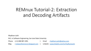 REMnux Tutorial-2: Extraction
and Decoding Artifacts
Rhydham Joshi
M.S. in Software Engineering, San Jose State University
Phone : (+1) 408-987-1991 | Email : rhydham.joshi@yahoo.com
Blog : malwareforensics1.blogspot.com | Linkedin : www.linkedin.com/in/rhydhamjoshi
 