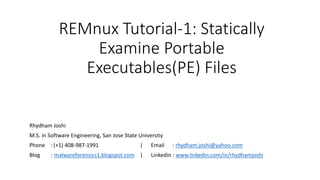 REMnux Tutorial-1: Statically
Examine Portable
Executables(PE) Files
Rhydham Joshi
M.S. in Software Engineering, San Jose State University
Phone : (+1) 408-987-1991 | Email : rhydham.joshi@yahoo.com
Blog : malwareforensics1.blogspot.com | Linkedin : www.linkedin.com/in/rhydhamjoshi
 