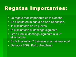 Regatas Importantes: La regata mas importante es la Concha. Se disputa en la bahía de San Sebastián. 1ª eliminatoria es un jueves. 2ª eliminatoria el domingo siguiente. Gran Final el domingo siguiente a la 2ª eliminatoria. En la final están 7 traineras y la trainera local. Ganador 2009: Kaiku Ambilamp 