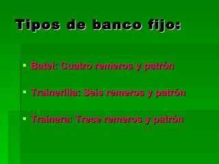 Tipos de banco fijo: Batel: Cuatro remeros y patrón Trainerilla: Seis remeros y patrón Trainera: Trece remeros y patrón 