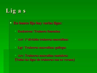 Ligas En banco fijo hay varias ligas: Euskotren: Trainera femenina Act: 1ª división traineras masculinas Lgt: Traineras masculinas gallegas Arc: Traineras masculina cantabras (Todas las ligas de traineras son en verano) 