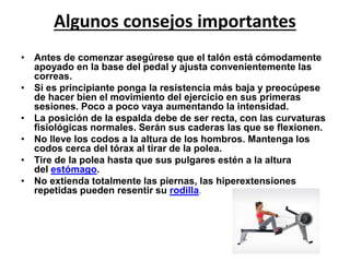 Algunos consejos importantes 
• Antes de comenzar asegúrese que el talón está cómodamente 
apoyado en la base del pedal y ajusta convenientemente las 
correas. 
• Si es principiante ponga la resistencia más baja y preocúpese 
de hacer bien el movimiento del ejercicio en sus primeras 
sesiones. Poco a poco vaya aumentando la intensidad. 
• La posición de la espalda debe de ser recta, con las curvaturas 
fisiológicas normales. Serán sus caderas las que se flexionen. 
• No lleve los codos a la altura de los hombros. Mantenga los 
codos cerca del tórax al tirar de la polea. 
• Tire de la polea hasta que sus pulgares estén a la altura 
del estómago. 
• No extienda totalmente las piernas, las hiperextensiones 
repetidas pueden resentir su rodilla. 
 
