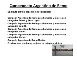 Campeonato Argentino de Remo 
• Se diputó el título argentino de categorías: 
• Campeón Argentino de Remo para hombres y mujeres en 
categorías Senior y Peso Ligero 
• Campeón Argentino de Remo para hombres y mujeres en 
categorías Sub-23. 
• Campeón Argentino de Remo para hombres y mujeres en 
categorías Junior. 
• Campeón Argentino de Remo para hombres y mujeres en 
categorías Menor. 
• Campeón Argentino de Remo Master. 
• Pruebas para hombres y mujeres en categorías Inicial 
 