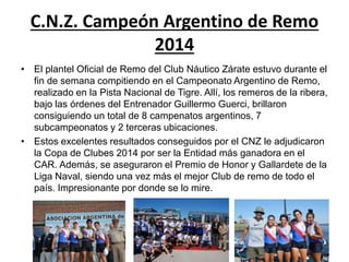 C.N.Z. Campeón Argentino de Remo 
2014 
• El plantel Oficial de Remo del Club Náutico Zárate estuvo durante el 
fin de semana compitiendo en el Campeonato Argentino de Remo, 
realizado en la Pista Nacional de Tigre. Allí, los remeros de la ribera, 
bajo las órdenes del Entrenador Guillermo Guerci, brillaron 
consiguiendo un total de 8 campenatos argentinos, 7 
subcampeonatos y 2 terceras ubicaciones. 
• Estos excelentes resultados conseguidos por el CNZ le adjudicaron 
la Copa de Clubes 2014 por ser la Entidad más ganadora en el 
CAR. Además, se aseguraron el Premio de Honor y Gallardete de la 
Liga Naval, siendo una vez más el mejor Club de remo de todo el 
país. Impresionante por donde se lo mire. 

