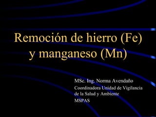 Remoción de hierro (Fe)
y manganeso (Mn)
MSc. Ing. Norma Avendaño
Coordinadora Unidad de Vigilancia
de la Salud y Ambiente
MSPAS
 