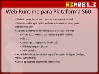 Web Runtime para Plataforma S60 Web Browser funciona como uma máquina virtual Permite rodar aplicações web fora do web browser para dispositivos S60 Suporta padrões de tecnologias já utilizadas na web HTML 4.01, XHTML 1.0 (básico e perfil mobile) CSS 2.1 JavaScript 1.5 (padrão ECMA-262) XMLHttpRequest (Ajax) DOM Level 2 Inclui bibliotecas JavaScript especificas para Widgets (widget, menu, SystemInfo) Micro aplicações altamente interativas 