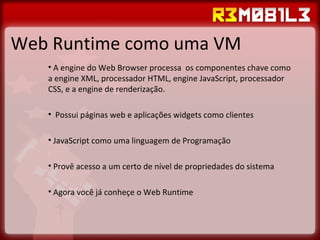 Web Runtime como uma VM A engine do Web Browser processa  os componentes chave como a engine XML, processador HTML, engine JavaScript, processador CSS, e a engine de renderização. Possui páginas web e aplicações widgets como clientes JavaScript como uma linguagem de Programação Provê acesso a um certo de nível de propriedades do sistema Agora você já conheçe o Web Runtime 