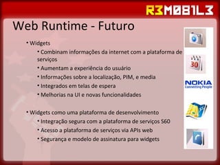 Web Runtime - Futuro Widgets Combinam informações da internet com a plataforma de serviços Aumentam a experiência do usuário Informações sobre a localização, PIM, e media Integrados em telas de espera Melhorias na UI e novas funcionalidades Widgets como uma plataforma de desenvolvimento Integração segura com a plataforma de serviços S60 Acesso a plataforma de serviços via APIs web Segurança e modelo de assinatura para widgets 