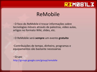 ReMobile O foco do ReMobile é trocar informações sobre tecnologias móveis através de palestras, vídeo aulas, artigos no formato Wiki, slides, etc. O ReMobile será  sempre  um evento  gratuito Contribuições de tempo, dinheiro, programas e equipamentos são bastante necessárias Grupo http://groups.google.com/group/remobile   