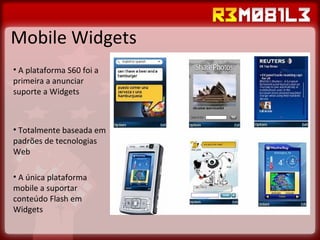 Mobile Widgets A plataforma S60 foi a primeira a anunciar suporte a Widgets Totalmente baseada em padrões de tecnologias Web A única plataforma mobile a suportar conteúdo Flash em Widgets 