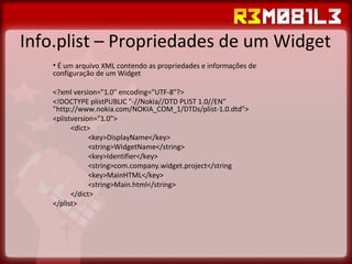 Info.plist – Propriedades de um Widget É um arquivo XML contendo as propriedades e informações de configuração de um Widget <?xml version="1.0" encoding="UTF-8"?> <!DOCTYPE plistPUBLIC "-//Nokia//DTD PLIST 1.0//EN" "http://www.nokia.com/NOKIA_COM_1/DTDs/plist-1.0.dtd"> <plistversion="1.0"> <dict> <key>DisplayName</key> <string>WidgetName</string> <key>Identifier</key> <string>com.company.widget.project</string <key>MainHTML</key> <string>Main.html</string> </dict> </plist> 
