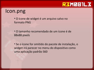 Icon.png O ícone de widget é um arquivo salvo no formato PNG O tamanho recomendado de um ícone é de 88x88 pixels Se o ícone for omitido do pacote de instalação, o widget irá parecer no menu do dispositivo como uma aplicação padrão S60 