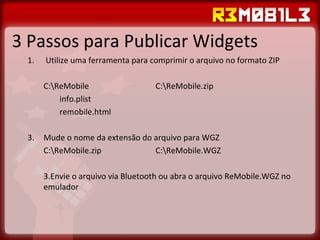 3 Passos para Publicar Widgets Utilize uma ferramenta para comprimir o arquivo no formato ZIP C:\ReMobile C:\ReMobile.zip info.plist remobile.html Mude o nome da extensão do arquivo para WGZ C:\ReMobile.zip C:\ReMobile.WGZ Envie o arquivo via Bluetooth ou abra o arquivo ReMobile.WGZ no emulador 