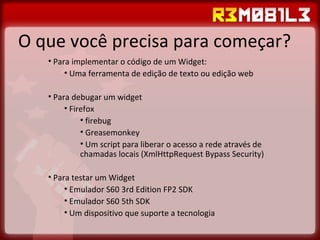 O que você precisa para começar? Para implementar o código de um Widget: Uma ferramenta de edição de texto ou edição web Para debugar um widget Firefox firebug Greasemonkey Um script para liberar o acesso a rede através de chamadas locais (XmlHttpRequest Bypass Security) Para testar um Widget Emulador S60 3rd Edition FP2 SDK  Emulador S60 5th SDK Um dispositivo que suporte a tecnologia 