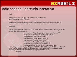 Adicionando Conteúdo Interativo SVG <object data="resources/gnu.svg" width="120" height="120" type="image/svg+xml"></object> <embed src="resources/gnu.svg" width="120" height="120" type="image/svg+xml" /> Flash Lite <object classid="clsid:d27cdb6e-ae6d-11cf-96b8-444553540000" width="238" height="318" id="MyFlash" align="middle"> <param name="allowScriptAccess" value="sameDomain" /> <param name="movie" value="MyFlash.swf" /> <param name="loop" value="false" /> <param name="menu" value="false" /> <param name="quality" value="high" /> <param name="wmode" value="opaque" /> <param name="bgcolor" value="#ffffff" /> <embed src="MyFlash.swf" loop="false" menu="false" quality="high" wmode="opaque" bgcolor="#ffffff" width="238" height="318" name="Finish" align="middle" allowScriptAccess="sameDomain" type="application/x-shockwave-flash" pluginspage="http://www.macromedia.com/go/getflashplayer" /> </object> 