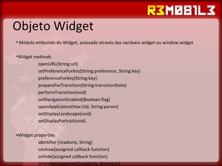 Objeto Widget Módulo embutido do Widget, acessado através das variáveis widget ou window.widget Widget methods openURL(String:url) setPreferenceForKey(String:preference, String:key) preferenceForKey(String:key) prepareForTransition(String:transitionState) performTransition(void) setNavigationEnabled(Boolean:flag) openApplication(Hex:Uid, String:param) setDisplayLandscape(void) setDisplayPortrait(void) • Widget properties identifier [readonly, String] onshow[assigned callback function] onhide[assigned callback function] isrotationsupported[readonly, Booloean] 