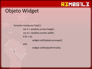 Objeto Widget function manipularTela() { var h = window.screen.height; var w = window.screen.width; if (h < w) widget.setDisplayLanscape(); else widget.setDisplayPortrait(); }  
