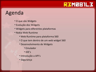 Agenda O que são Widgets Evolução dos Widgets Widgets para diferentes plataformas Nokia Web Runtime Web Runtime para plataforma S60 O que tem dentro de um web widget S60 Desenvolvimento de Widgets Emulador IDE’s  Introdução a API’s Segurança 