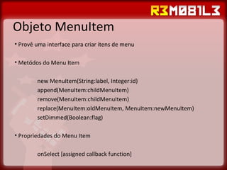 Objeto MenuItem Provê uma interface para criar itens de menu Metódos do Menu Item new MenuItem(String:label, Integer:id) append(MenuItem:childMenuItem) remove(MenuItem:childMenuItem) replace(MenuItem:oldMenuItem, MenuItem:newMenuItem) setDimmed(Boolean:flag) Propriedades do Menu Item onSelect [assigned callback function] 