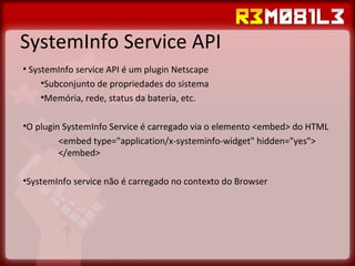SystemInfo Service API SystemInfo service API é um plugin Netscape Subconjunto de propriedades do sistema Memória, rede, status da bateria, etc. O plugin SystemInfo Service é carregado via o elemento <embed> do HTML  <embed type="application/x-systeminfo-widget" hidden="yes">  </embed> SystemInfo service não é carregado no contexto do Browser 