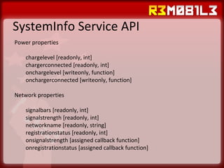 SystemInfo Service API Power properties chargelevel [readonly, int] chargerconnected [readonly, int] onchargelevel [writeonly, function] onchargerconnected [writeonly, function] Network properties signalbars [readonly, int] signalstrength [readonly, int] networkname [readonly, string] registrationstatus [readonly, int] onsignalstrength [assigned callback function] onregistrationstatus [assigned callback function] 