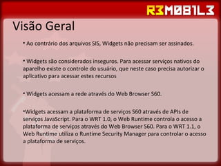 Visão Geral Ao contrário dos arquivos SIS, Widgets não precisam ser assinados. Widgets são considerados inseguros. Para acessar serviços nativos do aparelho existe o controle do usuário, que neste caso precisa autorizar o aplicativo para acessar estes recursos Widgets acessam a rede através do Web Browser S60. Widgets acessam a plataforma de serviços S60 através de APIs de serviços JavaScript. Para o WRT 1.0, o Web Runtime controla o acesso a plataforma de serviços através do Web Browser S60. Para o WRT 1.1, o Web Runtime utiliza o Runtime Security Manager para controlar o acesso a plataforma de serviços. 