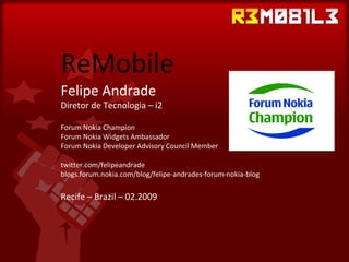 ReMobile Felipe Andrade Diretor de Tecnologia – i2 Forum Nokia Champion Forum Nokia Widgets Ambassador Forum Nokia Developer Advisory Council Member twitter.com/felipeandrade blogs.forum.nokia.com/blog/felipe-andrades-forum-nokia-blog Recife – Brazil – 02.2009 