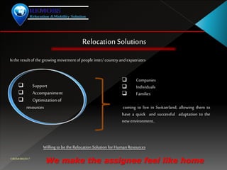 RelocationSolutions
Is the result of the growing movement of people inter/countryand expatriates
 Companies
 Individuals
 Families
coming to live in Switzerland, allowing them to
have a quick and successful adaptation to the
new environment..
 Support
 Accompaniment
 Optimization of
resources
Willing to bethe Relocation Solution for HumanResources
We make the assignee feel like home©REMOBS2017
 