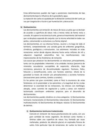 Estas deformaciones pueden dar lugar a posteriores movimientos de tipo 
deslizamiento bajo la influencia de la gravedad y agua. 
La reptación de suelos es ayudada por la dilatación-contracción del suelo, ya 
sea por congelación o fusión o por humectación y desecación. 
b) Deslizamientos 
Los deslizamientos son remoción de masas de rocas y suelos que se deslizan 
de acuerdo a superficies de rotura más o menos netas de forma recta o 
curvada. Al superar la resistencia al corte, genera el movimiento del material 
que se desplaza separada de conjunto con la misma velocidad en todas sus 
partes, conservando su estructura y su forma original. 
Los deslizamientos, en sus diversas formas, ocurren a lo largo de todo el 
territorio, comprometiendo una variada gama de ambientes geográficos, 
climáticos, geológicos y estructurales. Los volúmenes incluidos en estas 
remociones varían desde algunas decenas hasta varios millones de m3 y 
adquieren magnitud catastrófica. Son las manifestaciones más 
impresionantes de los fenómenos de remoción. 
Las causas que provocan los deslizamientos se relacionan, principalmente, 
tanto con las propiedades inherentes a las unidades rocosas (presencia de 
minerales secundarios susceptibles de expansión, alteración, baja 
resistencia, presencia de discontinuidades regulares: fracturas, fallas, 
foliación y estratificación), como con factores externos: efecto de la 
gravedad (a través de erosión y/o precipitaciones) y acciones humanas 
(excavaciones para caminos, túneles y canales). 
En los países con gran sismicidad, como el Perú la ocurrencia de estos 
fenómenos en la proximidad a los epicentros y la magnitud de los sismos 
determinan la severidad de las remociones, los relieves con morfología 
abrupta, zonas carentes de vegetación y suelos y zonas con material 
tectonizado constituyen ambientes propicios para el desarrollo de 
deslizamientos. 
Los deslizamientos pueden dividirse en cinco categorías: 1) Deslizamientos 
laminares traslacionales 2) Deslizamientos rotacionales 3) Deslizamientos 
multirotacionales 4) Deslizamientos de bloques rocosos 5) Deslizamientos 
de detritos. 
1) Deslizamientos laminares traslacionales 
Consiste en remoción de masas gravitacionales de suelos, con una 
gran cantidad de restos vegetales. De deslizan como mantos o 
láminas sobre una superficie de rotura lisa, formada por rocas 
inalteradas, producto de ablación glacial, en espinados flancos de 
valles. Este particular tipo de remociones de suelos no tiene un 
 