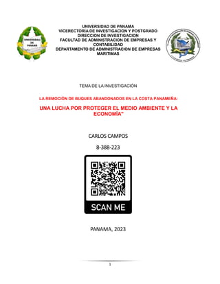 1
UNIVERSIDAD DE PANAMA
VICERECTORIA DE INVESTIGACION Y POSTGRADO
DIRECCION DE INVESTIGACION
FACULTAD DE ADMINISTRACION DE EMPRESAS Y
CONTABILIDAD
DEPARTAMENTO DE ADMINISTRACION DE EMPRESAS
MARITIMAS
TEMA DE LA INVESTIGACIÓN
LA REMOCIÓN DE BUQUES ABANDONADOS EN LA COSTA PANAMEÑA:
UNA LUCHA POR PROTEGER EL MEDIO AMBIENTE Y LA
ECONOMÍA"
CARLOS CAMPOS
8-388-223
PANAMA, 2023
 