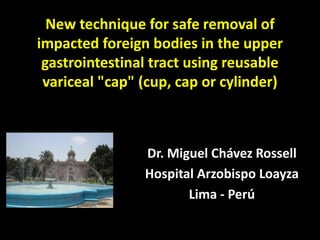 New technique for safe removal of impacted foreign bodies in the upper gastrointestinal tract using reusable variceal "cap" (cup, cap or cylinder) 
Dr. Miguel Chávez Rossell 
Hospital Arzobispo Loayza 
Lima -Perú  