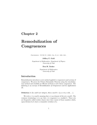 Chapter 2

Remodulization of
Congruences
             Proceedings|NCUR VI. 1992, Vol. II, pp. 1036 1041.


                               Je rey F. Gold
               Department of Mathematics, Department of Physics
                              University of Utah
                               Don H. Tucker
                          Department of Mathematics
                              University of Utah

Introduction
Remodulization introduces a new method applied to congruences and systems of
congruences. We prove the Chinese Remainder Theorem using the remoduliza-
tion method and establish an e cient method to solve linear congruences. The
following is an excerpt of Remodulization of Congruences and its Applications
 2.

De nition 1 If a and b are integers, then a mod b = fa; a  b; a  2b; : : : g.
  We write x  a mod b, meaning that x is an element of the set a mod b. The
common terminology is to say that x is congruent to a modulo b. These sets
are frequently called residue classes since they consist of those numbers which,
upon division by b, leave a remainder residue of a.


                                       1
 