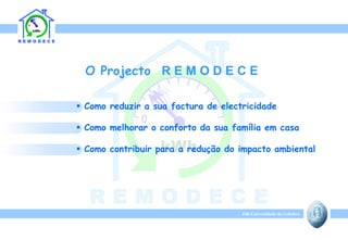 O Projecto R E M O D E C E

 Como reduzir a sua factura de electricidade

 Como melhorar o conforto da sua família em casa

 Como contribuir para a redução do impacto ambiental




                                     ISR-Universidade de Coimbra
 