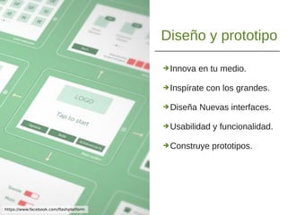 Diseño y prototipo
➔Innova en tu medio.
➔Inspírate con los grandes.
➔Diseña Nuevas interfaces.
➔Usabilidad y funcionalidad.
➔Construye prototipos.
https://www.facebook.com/flashplatform
 