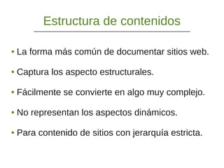 Estructura de contenidos
● La forma más común de documentar sitios web.
● Captura los aspecto estructurales.
● Fácilmente se convierte en algo muy complejo.
● No representan los aspectos dinámicos.
● Para contenido de sitios con jerarquía estricta.
 