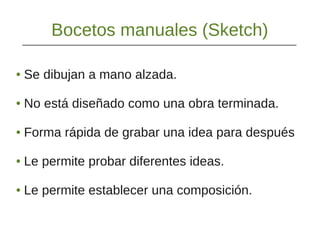 Bocetos manuales (Sketch)
● Se dibujan a mano alzada.
● No está diseñado como una obra terminada.
● Forma rápida de grabar una idea para después
● Le permite probar diferentes ideas.
● Le permite establecer una composición.
 