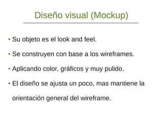 Diseño visual (Mockup)
● Su objeto es el look and feel.
● Se construyen con base a los wireframes.
● Aplicando color, gráficos y muy pulido.
● El diseño se ajusta un poco, mas mantiene la
orientación general del wireframe.
 