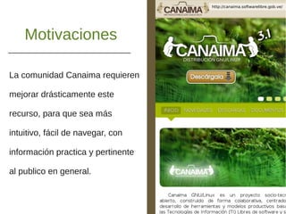 Motivaciones
La comunidad Canaima requieren
mejorar drásticamente este
recurso, para que sea más
intuitivo, fácil de navegar, con
información practica y pertinente
al publico en general.
http://canaima.softwarelibre.gob.ve/
 