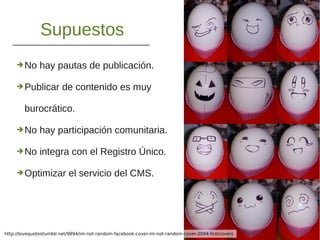 Supuestos
➔No hay pautas de publicación.
➔Publicar de contenido es muy
burocrático.
➔No hay participación comunitaria.
➔No integra con el Registro Único.
➔Optimizar el servicio del CMS.
http://lovequotestumblr.net/9894/im-not-random-facebook-cover-im-not-random-cover-2094-firstcovers
 