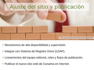 ➔ Mecanismos de alta disponibilidad y supervisión.
➔ Integrar con Sistema de Registro Único (LDAP).
➔ Lineamientos del equipo editorial, roles y flujos de publicación.
➔ Publicar el nuevo sitio web de Canaima en Internet.
Ajuste del sitio y publicación
http://www.logrian-florian.fr/partenaire.php?ID=29
 