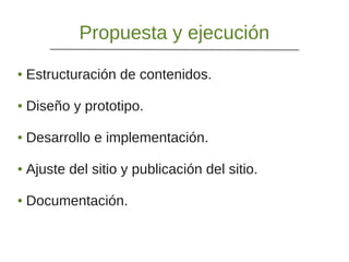 Propuesta y ejecución
● Estructuración de contenidos.
● Diseño y prototipo.
● Desarrollo e implementación.
● Ajuste del sitio y publicación del sitio.
● Documentación.
 