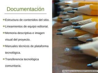 Documentación
➔Estructura de contenidos del sitio.
➔Lineamientos de equipo editorial.
➔Memoria descriptiva e imagen
visual del proyecto.
➔Manuales técnicos de plataforma
tecnológica.
➔Transferencia tecnológica
comunitaria.
http://www.flickr.com/photos/wetwired/7361277366/http://galeria.cnsl.org.ve/2008/07-merida/46.html
 