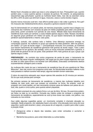 Muitas ficam chocadas ao saber que essa e uma categoria de risco. Pressupõem que, quando
perdem peso, o corpo queima apenas o excesso de gordura. No entanto, os pesquisadores
descobriram algo perturbador: quando as mulheres fazem dieta, mas não se exercitam cerca
de 20% a 25% do peso que eliminam é água, músculos, ossos e outros tecidos magros.
Quanto menos músculos você tem, mais difícil é perder peso e não voltar a ganhá-lo. Por quê?
Os músculos são metabolicamente ativos, enquanto a gordura corporal é inativa.
Isso foi demonstrado em um estudo piloto, de menores proporções, quando meus colegas e eu
colocamos dez mulheres com excesso de peso em dietas projetadas para obter uma perda de
peso lenta, porém constante num período de seis meses. Metade delas fazia treinamento de
resistência duas vezes por semana; a outra metade apenas seguia a dieta. Nossas voluntárias
do segundo grupo perderam em média 5,9 quilos. As que faziam treinamento de resistência
perderam aproximadamente o mesmo: seis quilos.
A balança, contudo, não contava toda a história. Uma diferença expressiva emergiu na
composição corporal. As mulheres no grupo que apenas fez dieta perderam, além da gordura,
em média 1,27 quilo de tecido magro — principalmente músculos. Em contraste, as mulheres
que fizeram treinamento de resistência ganharam 635 gramas de tecido magro. Todo o peso
que perderam foi em gordura. Na verdade, como os novos músculos substituíram a gordura, a
perda total de gordura foi de 6,6 quilos. Elas perderam 44% mais gordura do que o grupo que
apenas seguiu a dieta.
PREPARAÇÃO - Ao contrário dos outros programas de perda de peso, o treinamento de
resistência não deixa ninguém resfolegando, não exige que se usem roupas especiais nem que
se deite no chão (para tornar a se levantar com dificuldade). Executado corretamente oferece
surpreendentes vantagens para a saúde.
As mulheres têm medo de que o treinamento de resistência lhes dê uma aparência de "Miss
Músculos". Isso não ocorre num programa como este. As fisiculturistas levantam halteres muito
mais pesados e malham durante mais tempo; algumas também tomam esteroides.
O plano de exercícios esboçado aqui requer apenas três sessões de 20 minutos por semana.
Eis do que você precisa para começar:
Na primeira semana de treinamento de resistência, a maioria das mulheres trabalha com
halteres de meio quilo, para que possam se concentrar na forma. No entanto, você vai
progredir com muita rapidez, por isso recomendo comprar pares de halteres com pesos de um,
dois, três, quatro e cinco quilos, para quando estiver preparada.
Você também precisará de uma cadeira firme e um par de tênis. Só isso. Os exercícios podem,
ser feitos na sala ou no escritório. Consulte seu médico antes de começar o programa de
treinamento de resistência, especialmente se você já teve dores nas costas, nos joelhos, nos
cotovelos ou nos ombros.
Aqui estão algumas sugestões gerais: um movimento completo é chamado elevação ou
repetição. Neste programa, oito repetições fazem uma série. Uma elevação dura cerca de nove
segundos: quatro para levantar o peso, uma pausa de um segundo, e quatro para voltar o peso
à posição inicial.
 Alongue-se antes e depois das sessões, para evitar contusões e aumentar a
flexibilidade.
 Mantenha boa postura, para evitar distensões ou outras lesões.

 