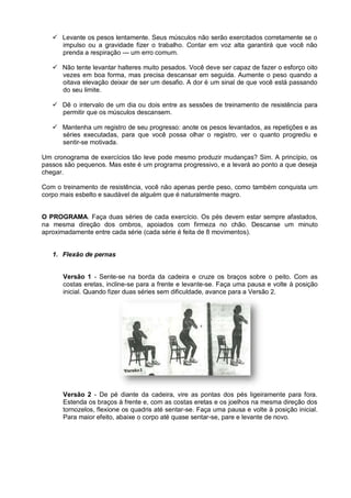  Levante os pesos lentamente. Seus músculos não serão exercitados corretamente se o
impulso ou a gravidade fizer o trabalho. Contar em voz alta garantirá que você não
prenda a respiração — um erro comum.
 Não tente levantar halteres muito pesados. Você deve ser capaz de fazer o esforço oito
vezes em boa forma, mas precisa descansar em seguida. Aumente o peso quando a
oitava elevação deixar de ser um desafio. A dor é um sinal de que você está passando
do seu limite.
 Dê o intervalo de um dia ou dois entre as sessões de treinamento de resistência para
permitir que os músculos descansem.
 Mantenha um registro de seu progresso: anote os pesos levantados, as repetições e as
séries executadas, para que você possa olhar o registro, ver o quanto progrediu e
sentir-se motivada.
Um cronograma de exercícios tão leve pode mesmo produzir mudanças? Sim. A princípio, os
passos são pequenos. Mas este é um programa progressivo, e a levará ao ponto a que deseja
chegar.
Com o treinamento de resistência, você não apenas perde peso, como também conquista um
corpo mais esbelto e saudável de alguém que é naturalmente magro.
O PROGRAMA. Faça duas séries de cada exercício. Os pés devem estar sempre afastados,
na mesma direção dos ombros, apoiados com firmeza no chão. Descanse um minuto
aproximadamente entre cada série (cada série é feita de 8 movimentos).

1. Flexão de pernas
Versão 1 - Sente-se na borda da cadeira e cruze os braços sobre o peito. Com as
costas eretas, incline-se para a frente e levante-se. Faça uma pausa e volte à posição
inicial. Quando fizer duas séries sem dificuldade, avance para a Versão 2.

Versão 2 - De pé diante da cadeira, vire as pontas dos pés ligeiramente para fora.
Estenda os braços à frente e, com as costas eretas e os joelhos na mesma direção dos
tornozelos, flexione os quadris até sentar-se. Faça uma pausa e volte à posição inicial.
Para maior efeito, abaixe o corpo até quase sentar-se, pare e levante de novo.

 