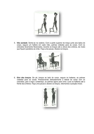 5. Vôo sentado. Sente-se na cadeira. Com a parte superior do braço junto aos lados do
corpo, segure um haltere em cada mão, palmas voltadas para as coxas. Com os
cotovelos levemente flexionados, levante os braços até a altura dos ombros, de modo
que fiquem paralelos ao chão. Faça uma pausa. Abaixe os braços.

6. Giro dos braços. De pé, braços ao lado do corpo, segure os halteres, as palmas
voltadas para as coxas. Pressionando delicadamente a lateral do corpo com os
cotovelos, gire e erga o antebraço, as palmas agora para cima. Leve os halteres até a
frente dos ombros. Faça uma pausa e abaixe os braços, retornando à posição inicial.

 